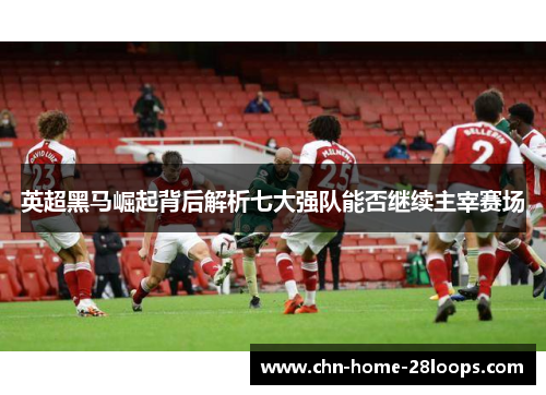英超黑马崛起背后解析七大强队能否继续主宰赛场 英超黑马崛起背后解析七大强队能否继续主宰赛场