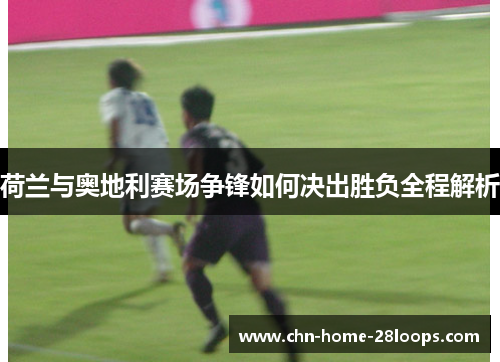 荷兰与奥地利赛场争锋如何决出胜负全程解析 荷兰与奥地利赛场争锋如何决出胜负全程解析