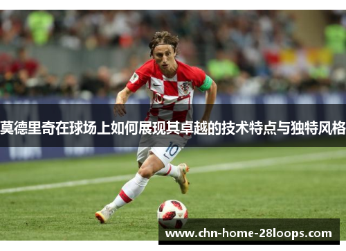 莫德里奇在球场上如何展现其卓越的技术特点与独特风格 莫德里奇在球场上如何展现其卓越的技术特点与独特风格