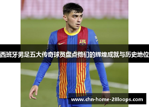 西班牙男足五大传奇球员盘点他们的辉煌成就与历史地位 西班牙男足五大传奇球员盘点他们的辉煌成就与历史地位