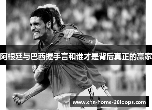 阿根廷与巴西握手言和谁才是背后真正的赢家 阿根廷与巴西握手言和谁才是背后真正的赢家