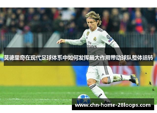 莫德里奇在现代足球体系中如何发挥最大作用带动球队整体运转