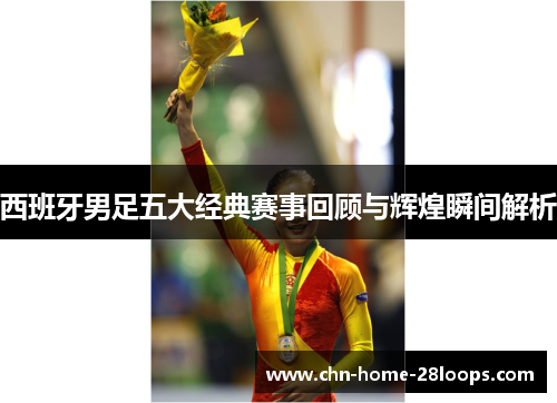 西班牙男足五大经典赛事回顾与辉煌瞬间解析