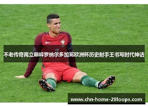 不老传奇再立巅峰罗纳尔多加冕欧洲杯历史射手王书写时代神话