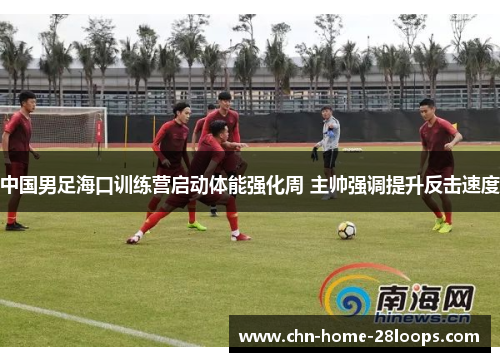 中国男足海口训练营启动体能强化周 主帅强调提升反击速度