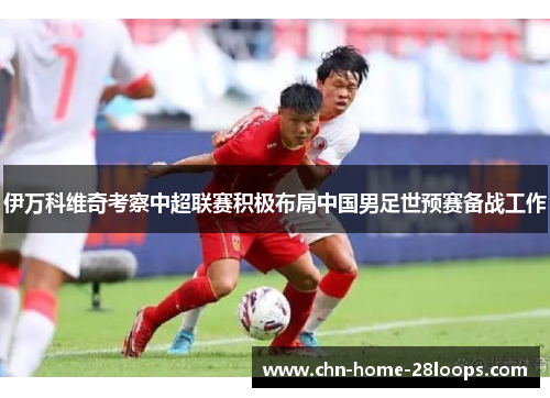 伊万科维奇考察中超联赛积极布局中国男足世预赛备战工作 伊万科维奇考察中超联赛积极布局中国男足世预赛备战工作