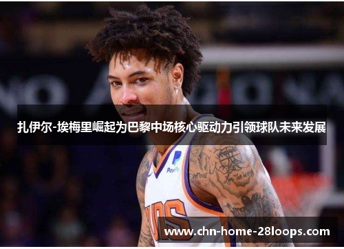 扎伊尔-埃梅里崛起为巴黎中场核心驱动力引领球队未来发展 扎伊尔-埃梅里崛起为巴黎中场核心驱动力引领球队未来发展